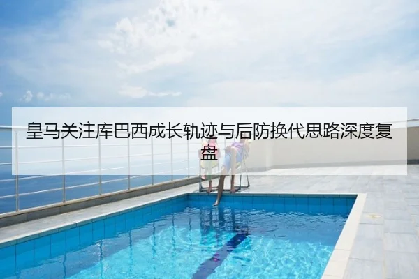 皇马关注库巴西成长轨迹与后防换代思路深度复盘