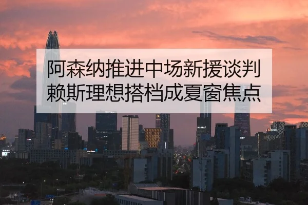 阿森纳推进中场新援谈判 赖斯理想搭档成夏窗焦点